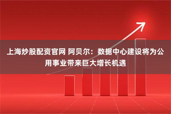 上海炒股配资官网 阿贝尔：数据中心建设将为公用事业带来巨大增长机遇